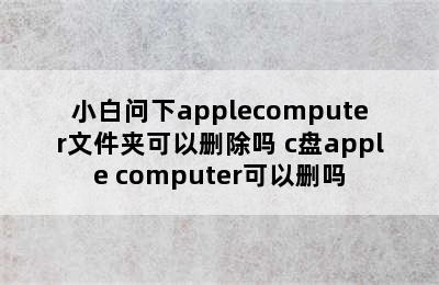 小白问下applecomputer文件夹可以删除吗 c盘apple computer可以删吗